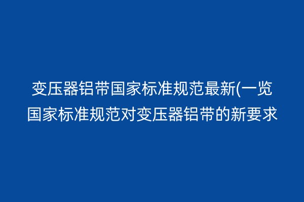 變壓器鋁帶**標準規(guī)范*新(一覽**標準規(guī)范對變壓器鋁帶的新要求)
